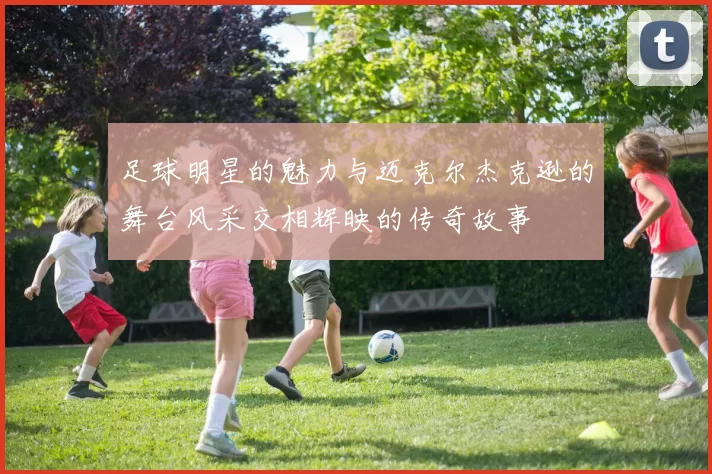足球明星的魅力与迈克尔杰克逊的舞台风采交相辉映的传奇故事