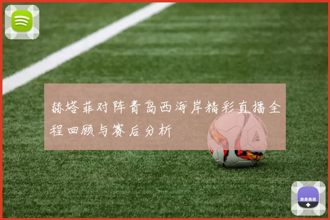 赫塔菲对阵青岛西海岸精彩直播全程回顾与赛后分析