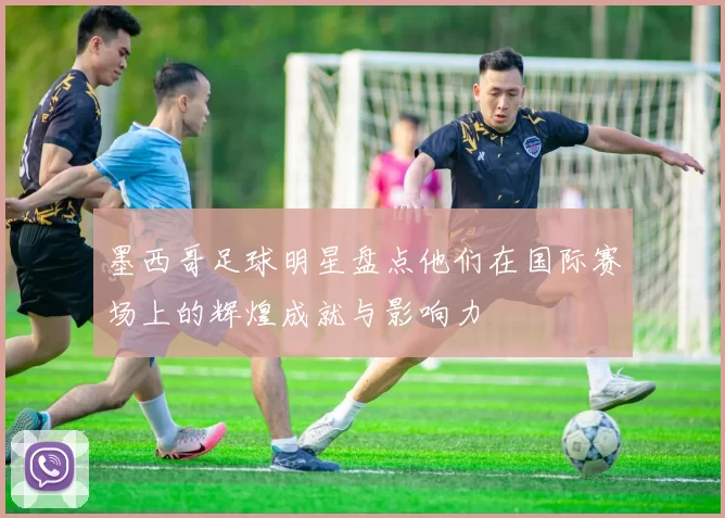 墨西哥足球明星盘点他们在国际赛场上的辉煌成就与影响力