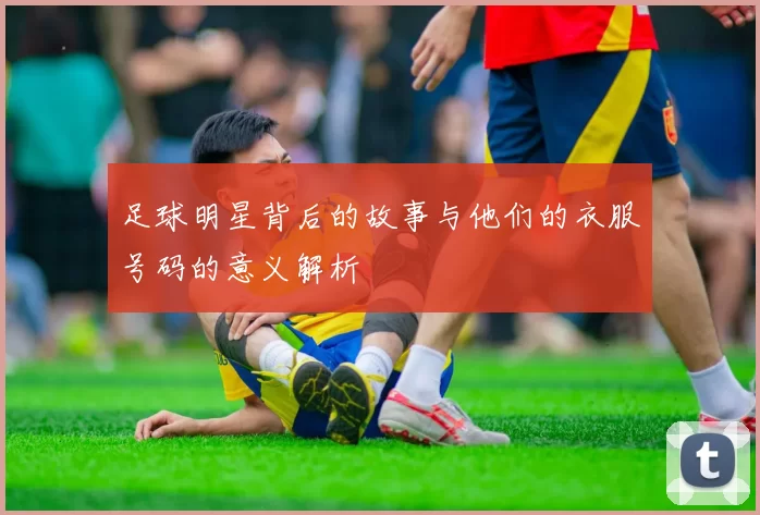 足球明星背后的故事与他们的衣服号码的意义解析