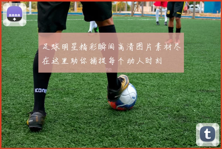 足球明星精彩瞬间高清图片素材尽在这里助你捕捉每个动人时刻