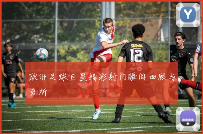 欧洲足球巨星精彩射门瞬间回顾与分析