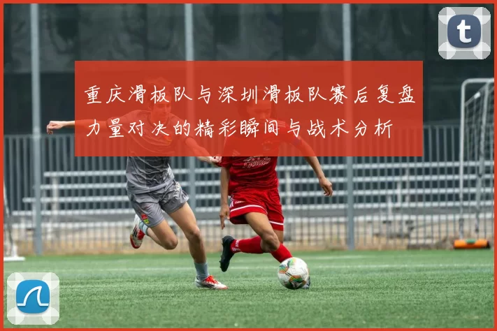 重庆滑板队与深圳滑板队赛后复盘力量对决的精彩瞬间与战术分析