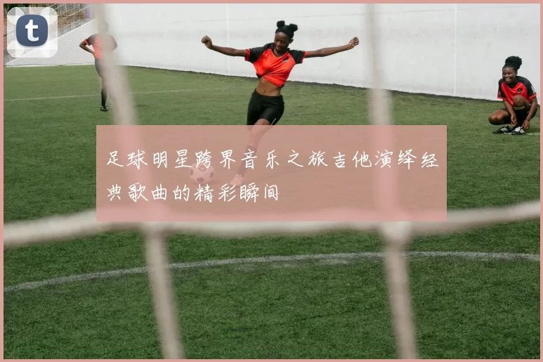足球明星跨界音乐之旅吉他演绎经典歌曲的精彩瞬间