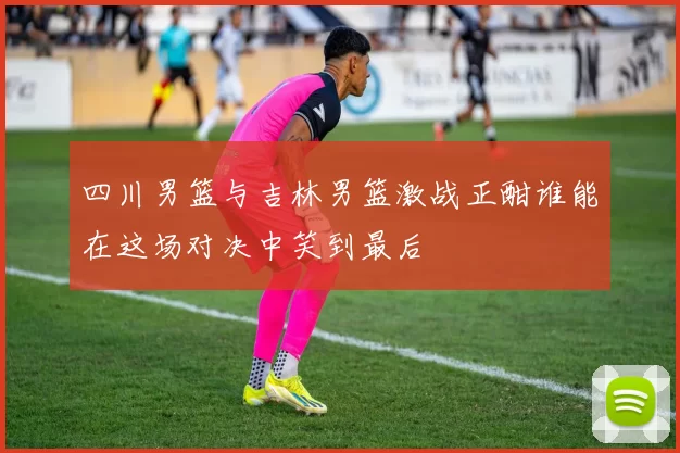 四川男篮与吉林男篮激战正酣谁能在这场对决中笑到最后