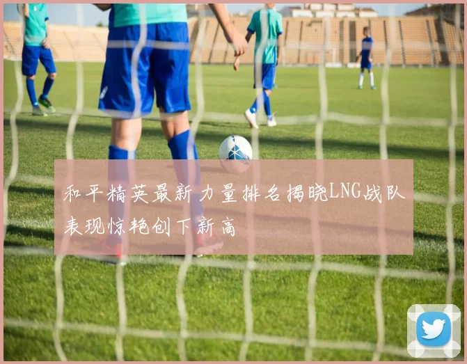和平精英最新力量排名揭晓LNG战队表现惊艳创下新高