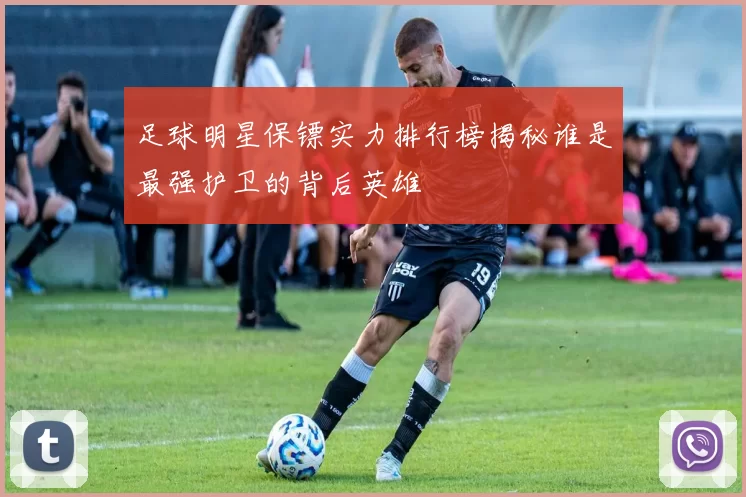 足球明星保镖实力排行榜揭秘谁是最强护卫的背后英雄