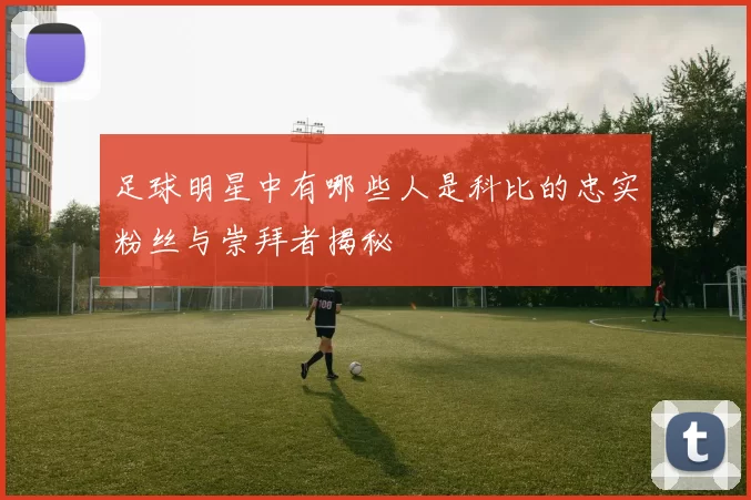 足球明星中有哪些人是科比的忠实粉丝与崇拜者揭秘