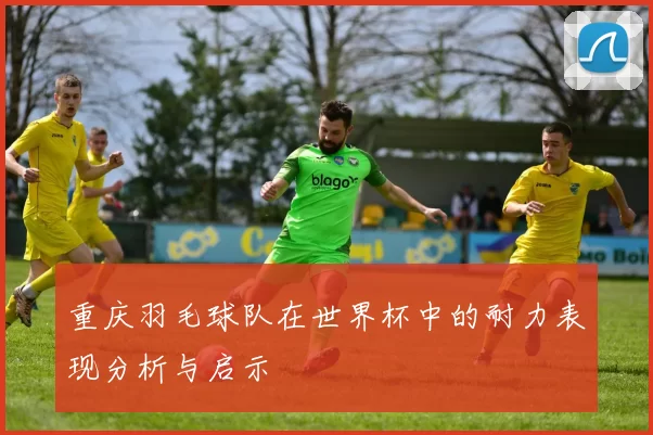 重庆羽毛球队在世界杯中的耐力表现分析与启示