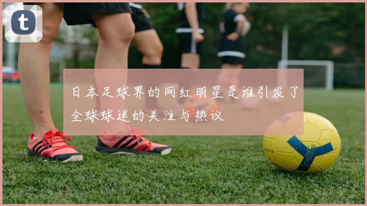 日本足球界的网红明星是谁引发了全球球迷的关注与热议