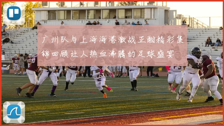 广州队与上海海港激战正酣精彩集锦回顾让人热血沸腾的足球盛宴