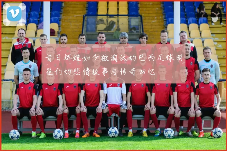 昔日辉煌如今被淘汰的巴西足球明星们的悲情故事与传奇回忆