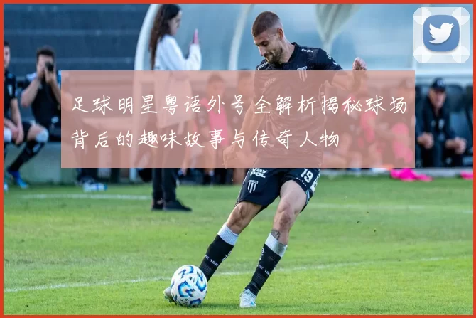 足球明星粤语外号全解析揭秘球场背后的趣味故事与传奇人物