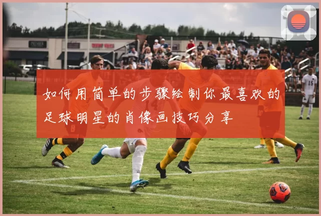 如何用简单的步骤绘制你最喜欢的足球明星的肖像画技巧分享