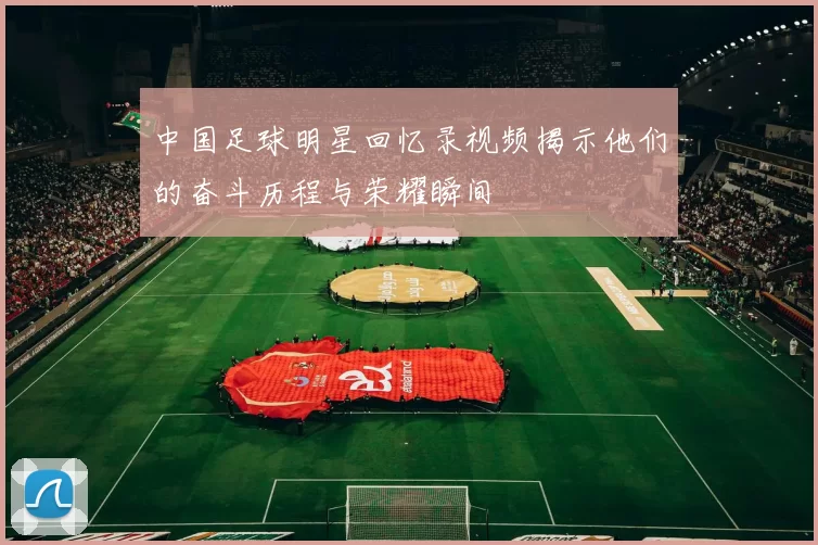 中国足球明星回忆录视频揭示他们的奋斗历程与荣耀瞬间