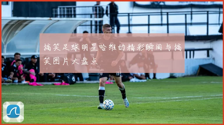 搞笑足球明星哈维的精彩瞬间与搞笑图片大盘点