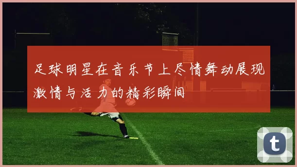 足球明星在音乐节上尽情舞动展现激情与活力的精彩瞬间