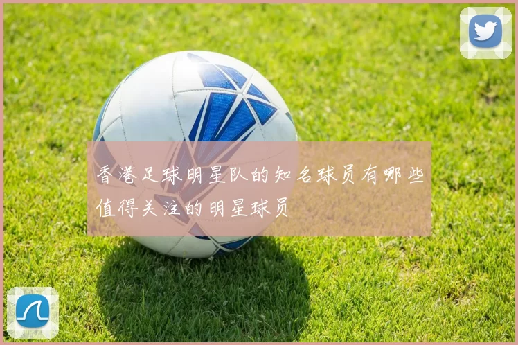 香港足球明星队的知名球员有哪些值得关注的明星球员