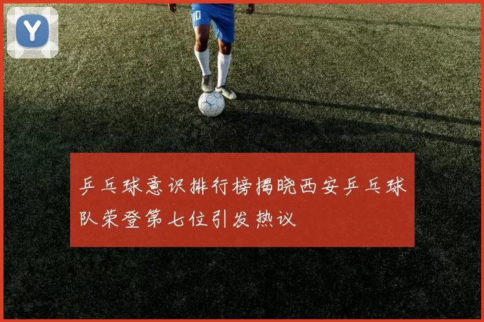 乒乓球意识排行榜揭晓西安乒乓球队荣登第七位引发热议