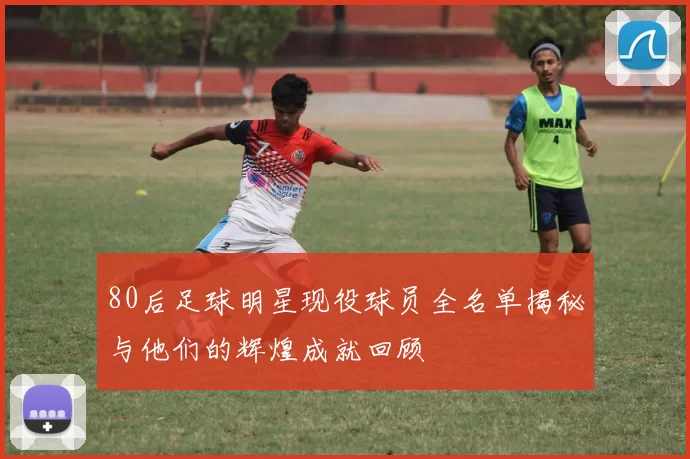 80后足球明星现役球员全名单揭秘与他们的辉煌成就回顾