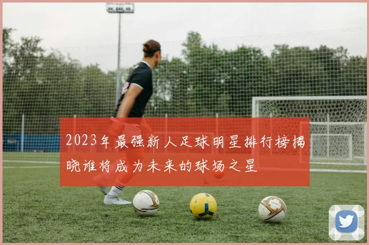 2023年最强新人足球明星排行榜揭晓谁将成为未来的球场之星