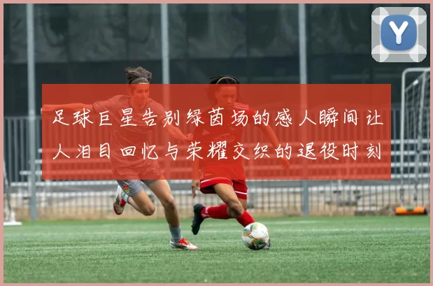 足球巨星告别绿茵场的感人瞬间让人泪目回忆与荣耀交织的退役时刻