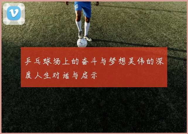乒乓球场上的奋斗与梦想吴伟的深度人生对话与启示