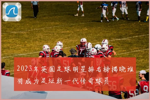 2023年英国足球明星排名榜揭晓谁将成为足坛新一代传奇球员