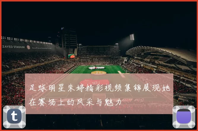 足球明星朱婷精彩视频集锦展现她在赛场上的风采与魅力