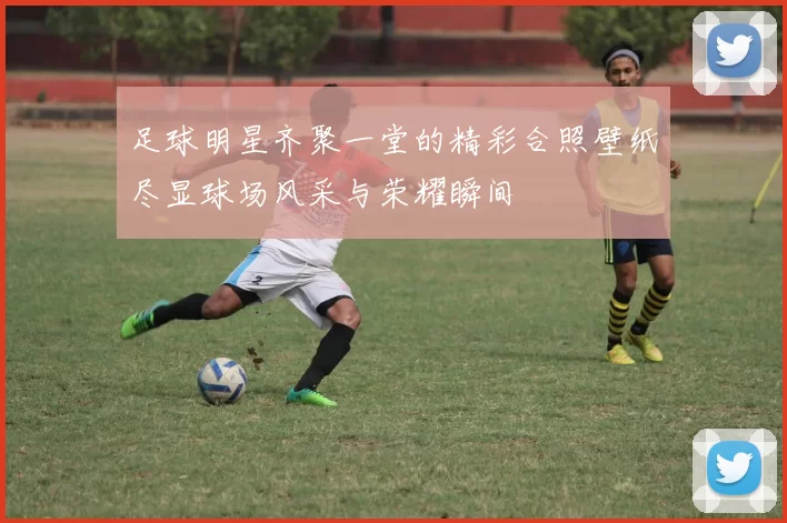 足球明星齐聚一堂的精彩合照壁纸尽显球场风采与荣耀瞬间