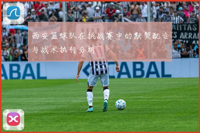 西安篮球队在挑战赛中的默契配合与战术执行分析