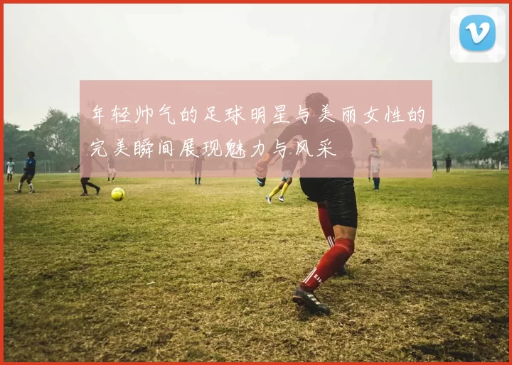年轻帅气的足球明星与美丽女性的完美瞬间展现魅力与风采