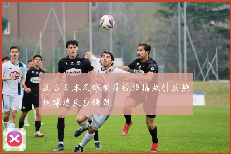 反击日本足球明星视频播放引发热议球迷反应强烈