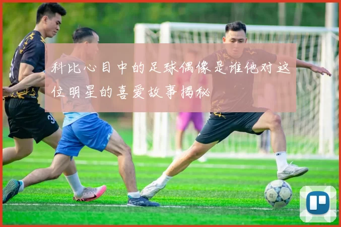 科比心目中的足球偶像是谁他对这位明星的喜爱故事揭秘