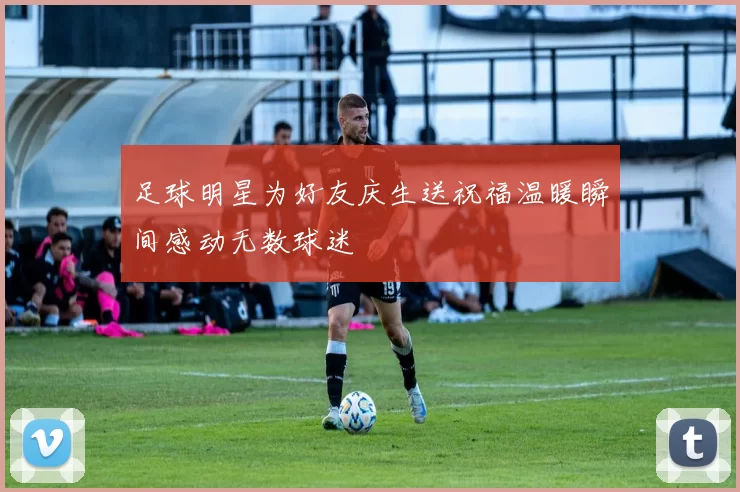 足球明星为好友庆生送祝福温暖瞬间感动无数球迷