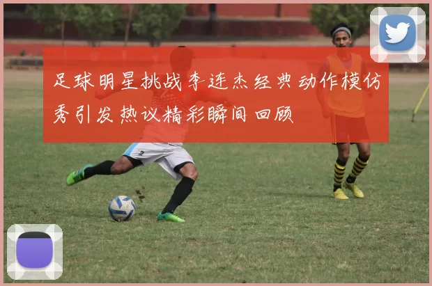 足球明星挑战李连杰经典动作模仿秀引发热议精彩瞬间回顾