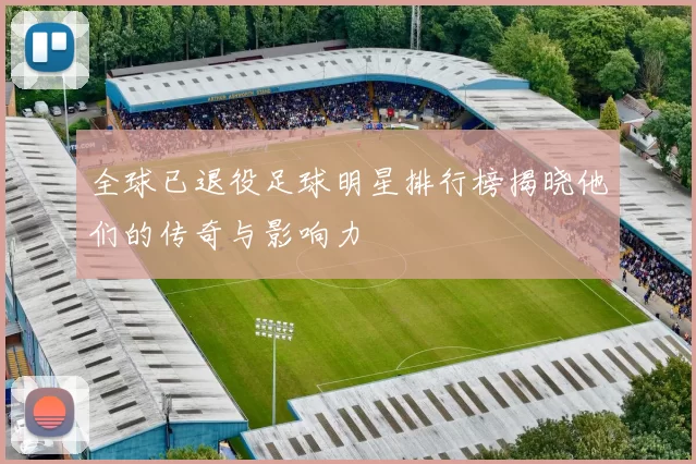 全球已退役足球明星排行榜揭晓他们的传奇与影响力