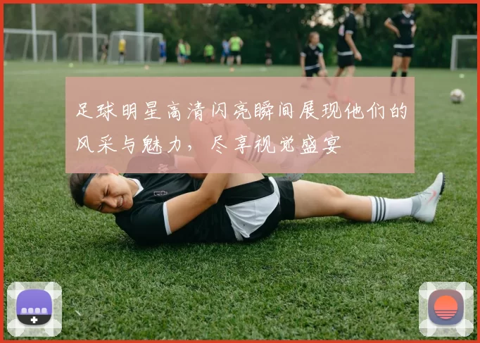 足球明星高清闪亮瞬间展现他们的风采与魅力，尽享视觉盛宴