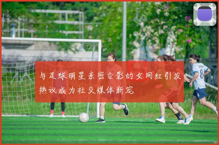 与足球明星亲密合影的女网红引发热议成为社交媒体新宠