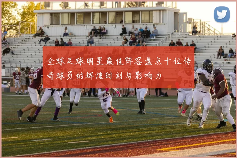 全球足球明星最佳阵容盘点十位传奇球员的辉煌时刻与影响力
