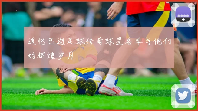 追忆已逝足球传奇球星名单与他们的辉煌岁月