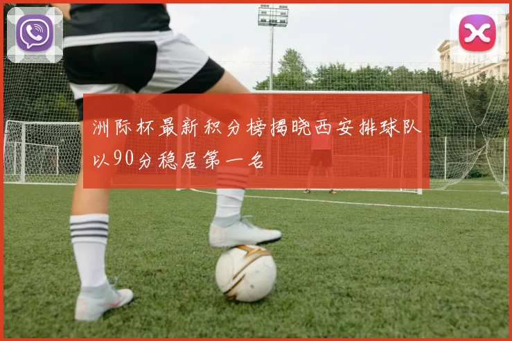 洲际杯最新积分榜揭晓西安排球队以90分稳居第一名