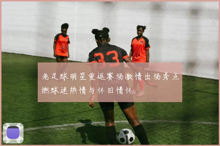 老足球明星重返赛场激情出场秀点燃球迷热情与怀旧情怀