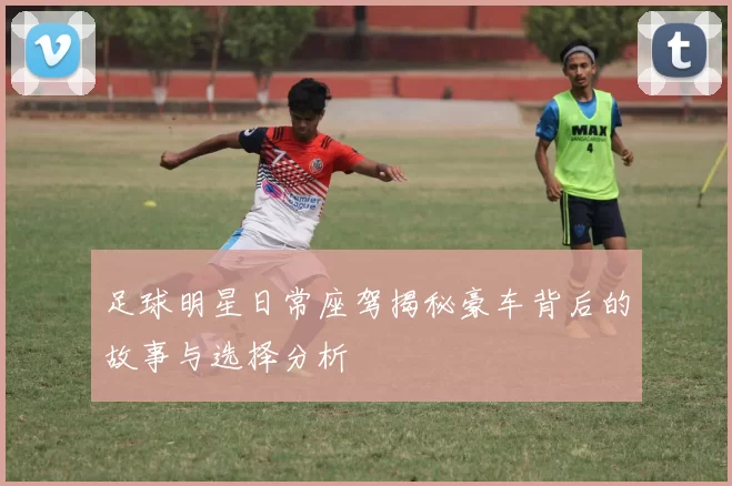 足球明星日常座驾揭秘豪车背后的故事与选择分析