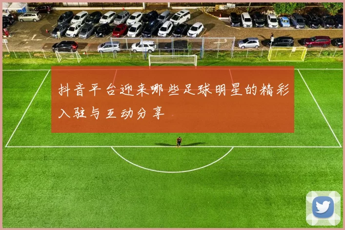 抖音平台迎来哪些足球明星的精彩入驻与互动分享