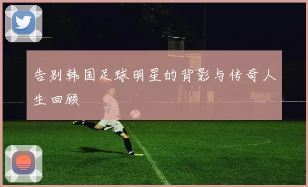 告别韩国足球明星的背影与传奇人生回顾