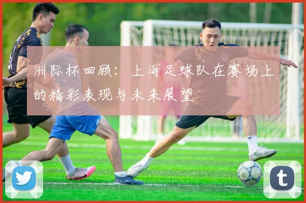 洲际杯回顾：上海足球队在赛场上的精彩表现与未来展望