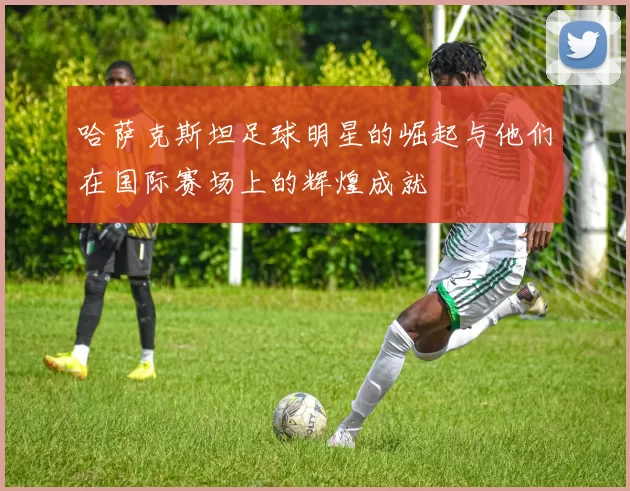 哈萨克斯坦足球明星的崛起与他们在国际赛场上的辉煌成就