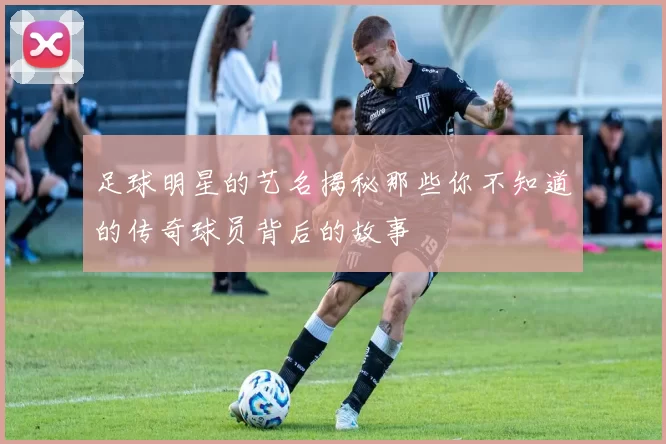 足球明星的艺名揭秘那些你不知道的传奇球员背后的故事