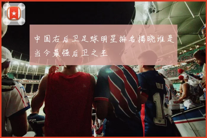 中国右后卫足球明星排名揭晓谁是当今最强后卫之王